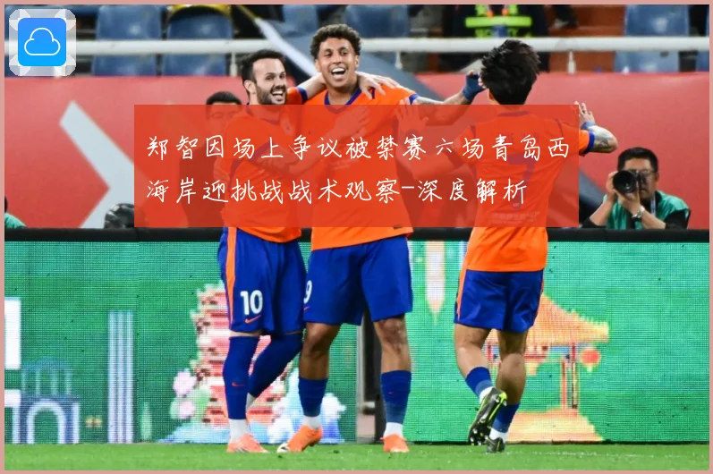 郑智因场上争议被禁赛六场青岛西海岸迎挑战战术观察-深度解析