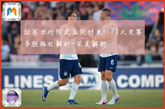 拉塞尔对阵皮亚斯特里：F1大奖赛争胜路径解析-深度解析