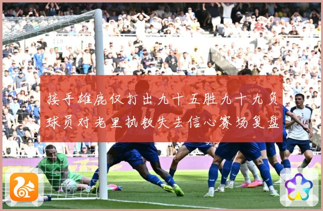 接手雄鹿仅打出九十五胜九十九负球员对老里执教失去信心赛场复盘-深度解析