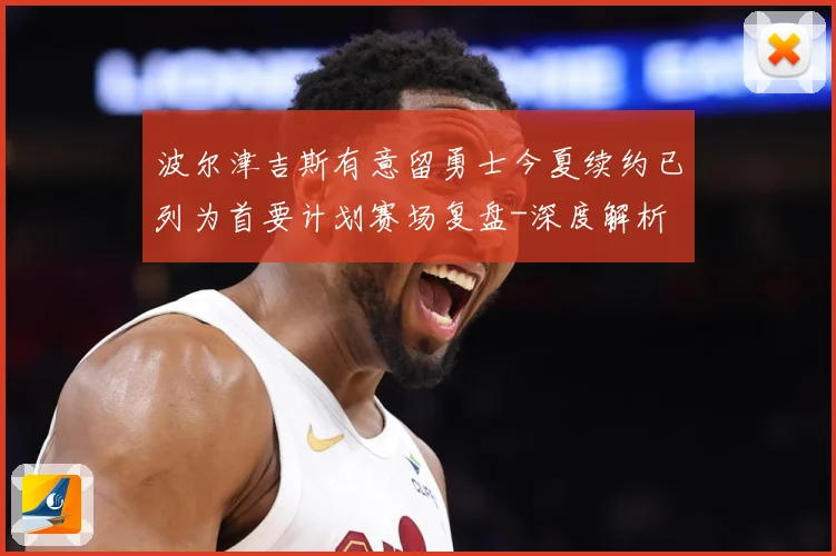 波尔津吉斯有意留勇士今夏续约已列为首要计划赛场复盘-深度解析