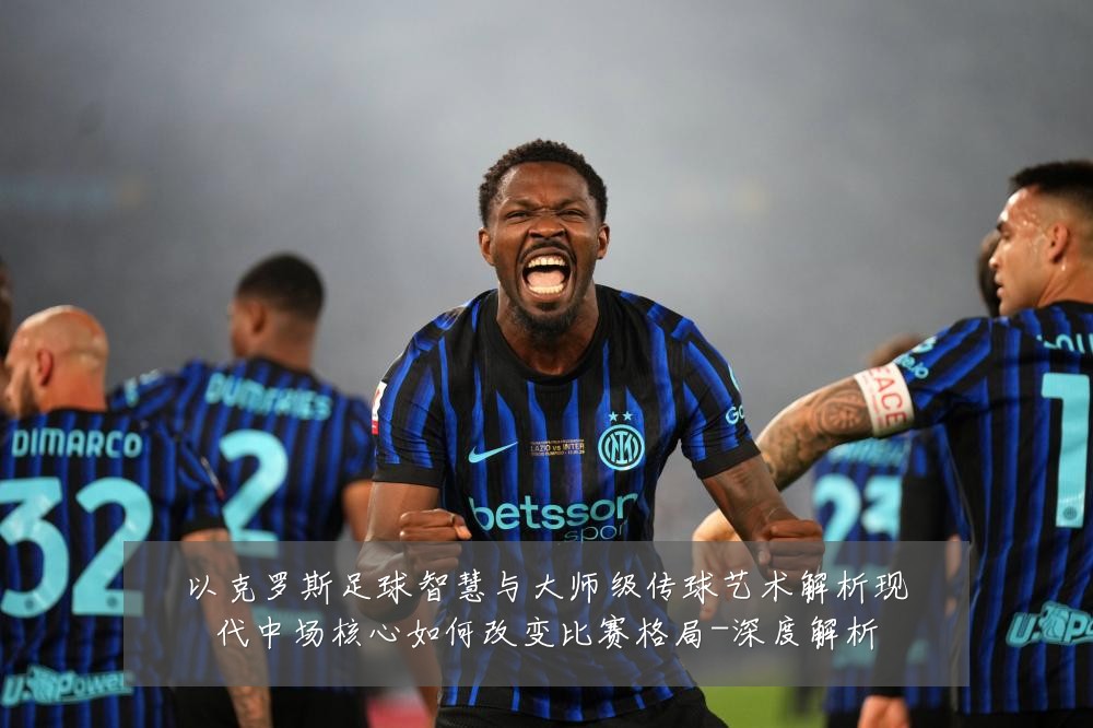 以克罗斯足球智慧与大师级传球艺术解析现代中场核心如何改变比赛格局-深度解析
