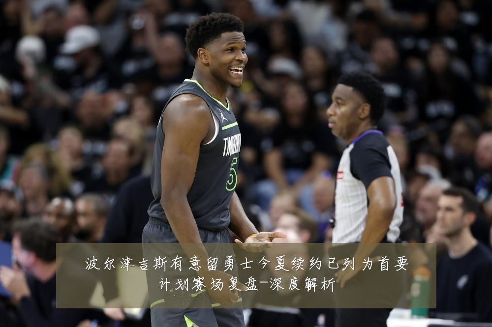波尔津吉斯有意留勇士今夏续约已列为首要计划赛场复盘-深度解析
