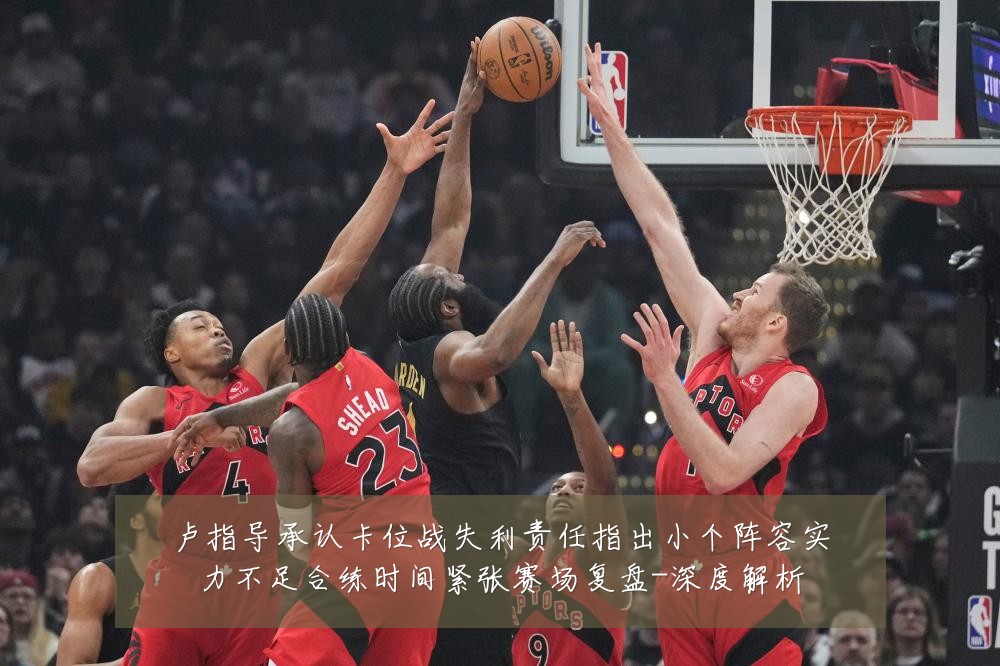 卢指导承认卡位战失利责任指出小个阵容实力不足合练时间紧张赛场复盘-深度解析